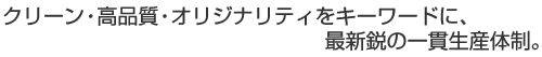 クリーン・高品質・オリジナリティをキーワードに、最新鋭の一貫生産体制。
